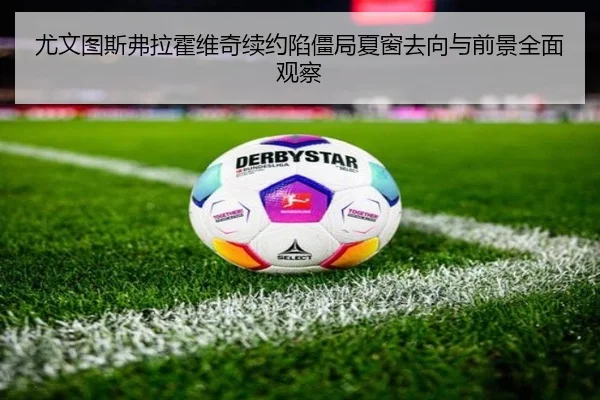 尤文图斯弗拉霍维奇续约陷僵局夏窗去向与前景全面观察