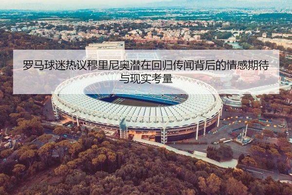 罗马球迷热议穆里尼奥潜在回归传闻背后的情感期待与现实考量