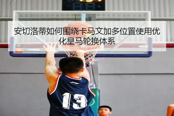 安切洛蒂如何围绕卡马文加多位置使用优化皇马轮换体系