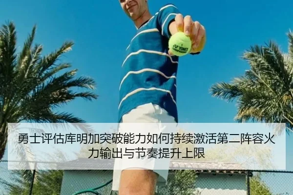 勇士评估库明加突破能力如何持续激活第二阵容火力输出与节奏提升上限
