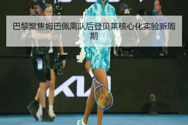巴黎聚焦姆巴佩离队后登贝莱核心化实验新周期
