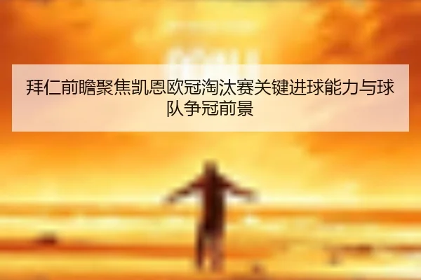 拜仁前瞻聚焦凯恩欧冠淘汰赛关键进球能力与球队争冠前景