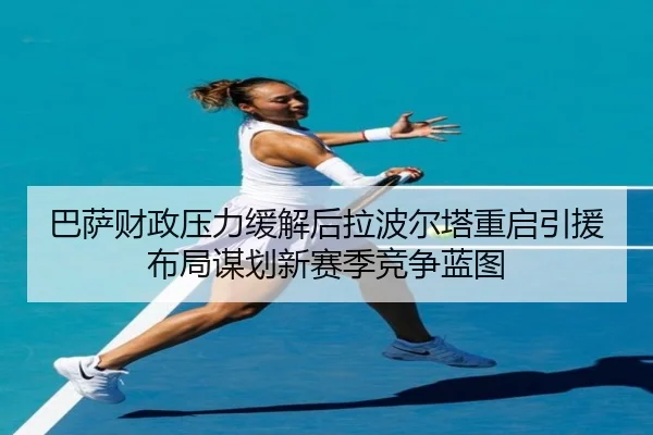 巴萨财政压力缓解后拉波尔塔重启引援布局谋划新赛季竞争蓝图
